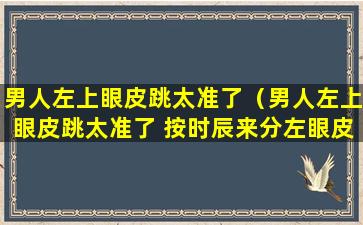 男人左上眼皮跳太准了（男人左上眼皮跳太准了 按时辰来分左眼皮跳）